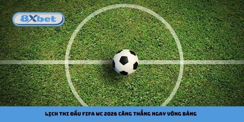 Lịch thi đấu FIFA WC 2026 căng thẳng ngay vòng bảng