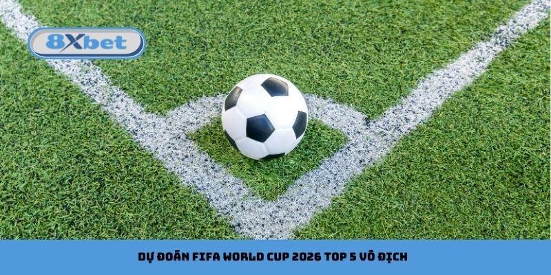 Dự đoán FIFA World Cup 2026 top 5 vô địch