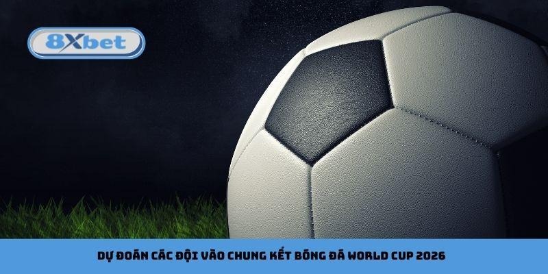 Dự đoán các đội vào chung kết bóng đá World Cup 2026